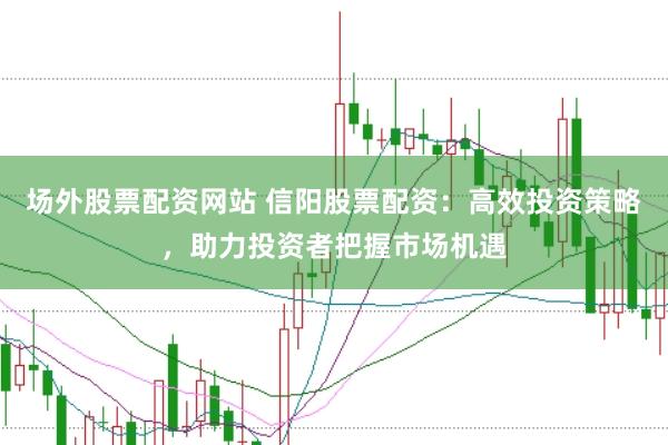 场外股票配资网站 信阳股票配资：高效投资策略，助力投资者把握市场机遇