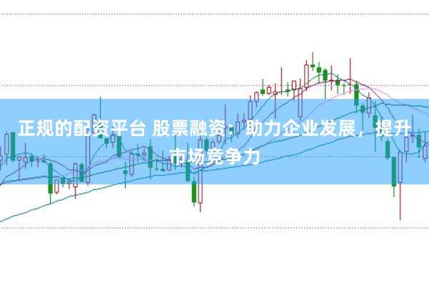 正规的配资平台 股票融资：助力企业发展，提升市场竞争力
