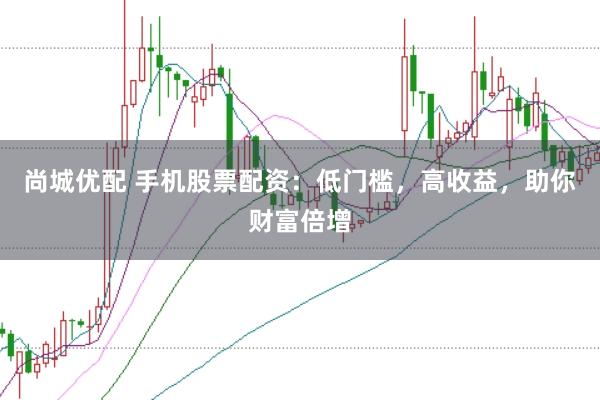 尚城优配 手机股票配资：低门槛，高收益，助你财富倍增