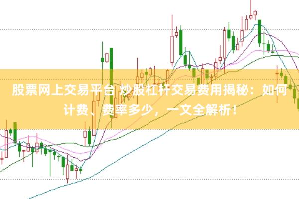股票网上交易平台 炒股杠杆交易费用揭秘：如何计费、费率多少，一文全解析！