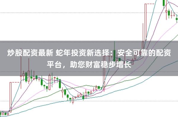 炒股配资最新 蛇年投资新选择：安全可靠的配资平台，助您财富稳步增长