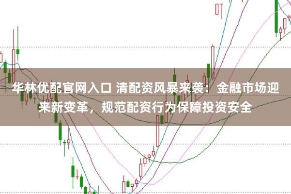 华林优配官网入口 清配资风暴来袭：金融市场迎来新变革，规范配资行为保障投资安全