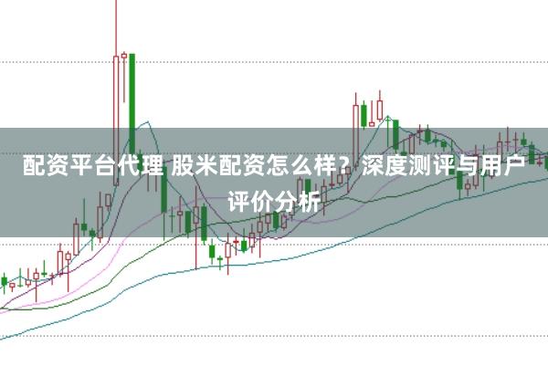 配资平台代理 股米配资怎么样？深度测评与用户评价分析