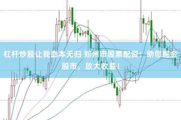 杠杆炒股让我血本无归 郑州市股票配资：助您掘金股市，放大收益！