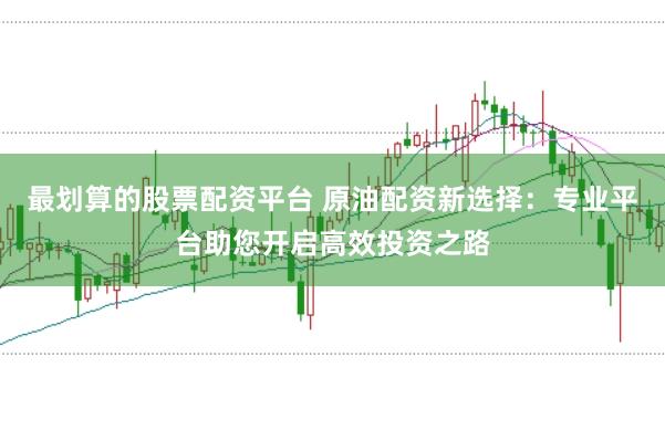 最划算的股票配资平台 原油配资新选择：专业平台助您开启高效投资之路