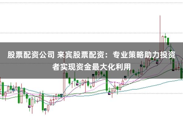 股票配资公司 来宾股票配资：专业策略助力投资者实现资金最大化利用