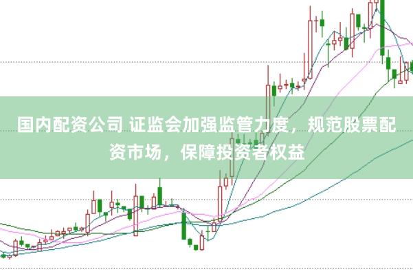国内配资公司 证监会加强监管力度，规范股票配资市场，保障投资者权益
