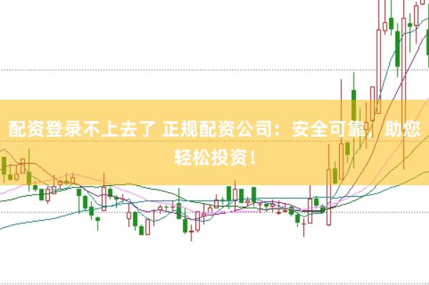 配资登录不上去了 正规配资公司：安全可靠，助您轻松投资！
