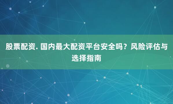 股票配资. 国内最大配资平台安全吗？风险评估与选择指南