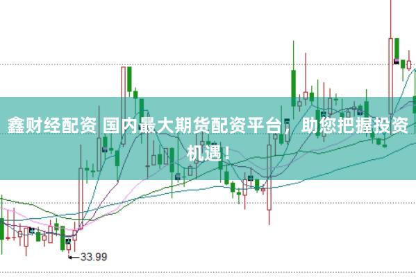 鑫财经配资 国内最大期货配资平台，助您把握投资机遇！