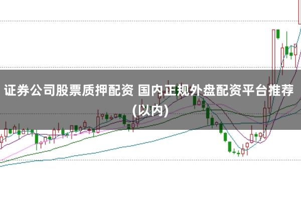 证券公司股票质押配资 国内正规外盘配资平台推荐 (以内)
