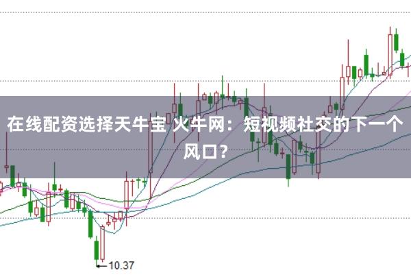 在线配资选择天牛宝 火牛网：短视频社交的下一个风口？