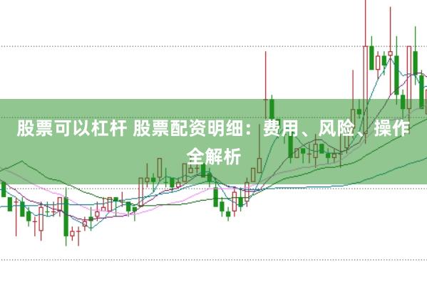 股票可以杠杆 股票配资明细：费用、风险、操作全解析
