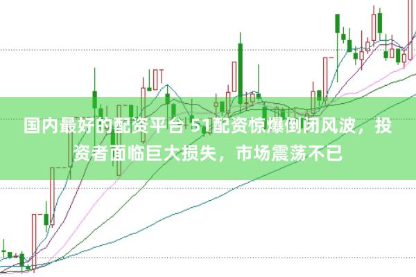 国内最好的配资平台 51配资惊爆倒闭风波，投资者面临巨大损失，市场震荡不已