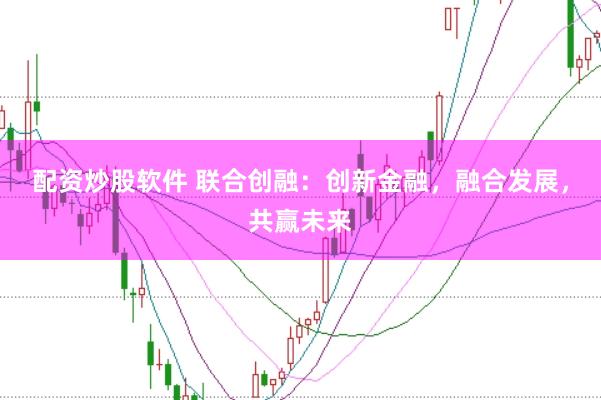 配资炒股软件 联合创融：创新金融，融合发展，共赢未来
