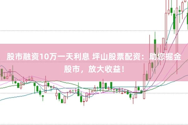 股市融资10万一天利息 坪山股票配资：助您掘金股市，放大收益！