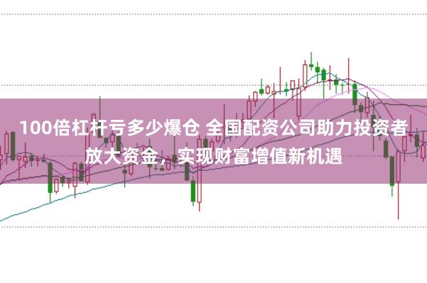 100倍杠杆亏多少爆仓 全国配资公司助力投资者放大资金，实现财富增值新机遇