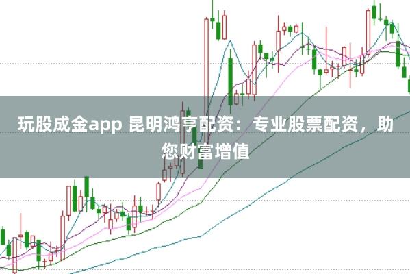 玩股成金app 昆明鸿亨配资：专业股票配资，助您财富增值