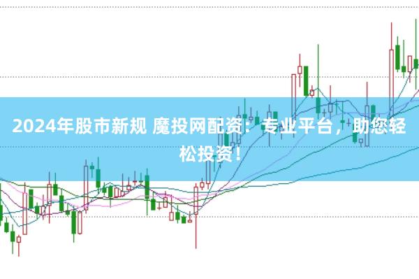 2024年股市新规 魔投网配资：专业平台，助您轻松投资！