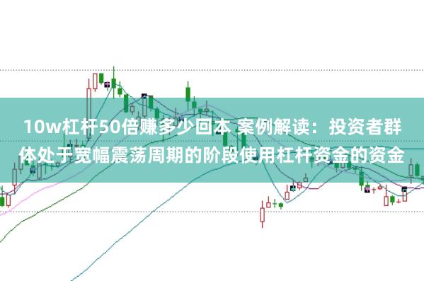 10w杠杆50倍赚多少回本 案例解读:投资者群体处于宽幅震荡周期的阶段使用杠杆资金的资金