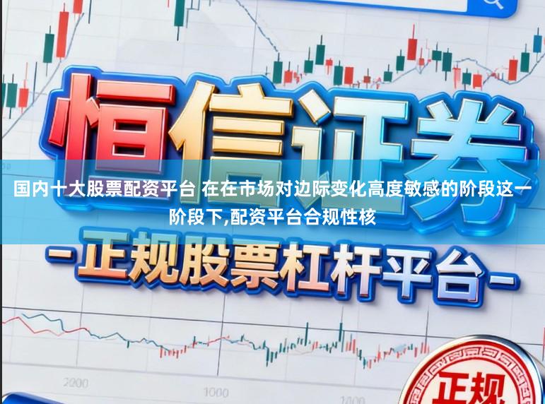国内十大股票配资平台 在在市场对边际变化高度敏感的阶段这一阶段下，配资平台合规性核