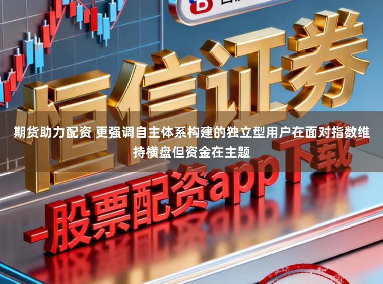 期货助力配资 更强调自主体系构建的独立型用户在面对指数维持横盘但资金在主题