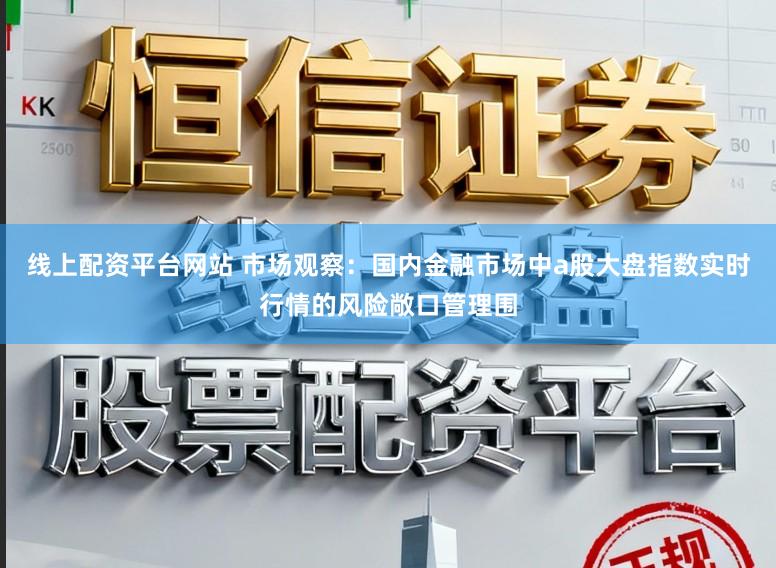 线上配资平台网站 市场观察：国内金融市场中a股大盘指数实时行情的风险敞口管理围