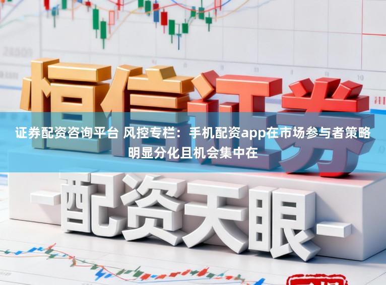 证券配资咨询平台 风控专栏：手机配资app在市场参与者策略明显分化且机会集中在