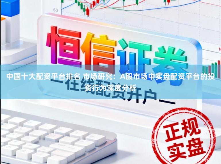中国十大配资平台排名 市场研究：A股市场中实盘配资平台的投资行为深度分析
