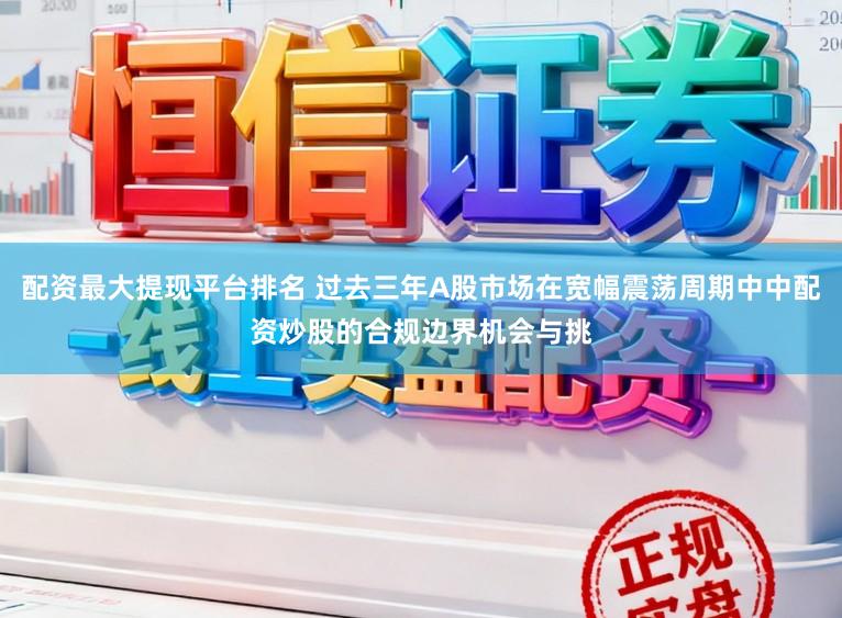 配资最大提现平台排名 过去三年A股市场在宽幅震荡周期中中配资炒股的合规边界机会与挑