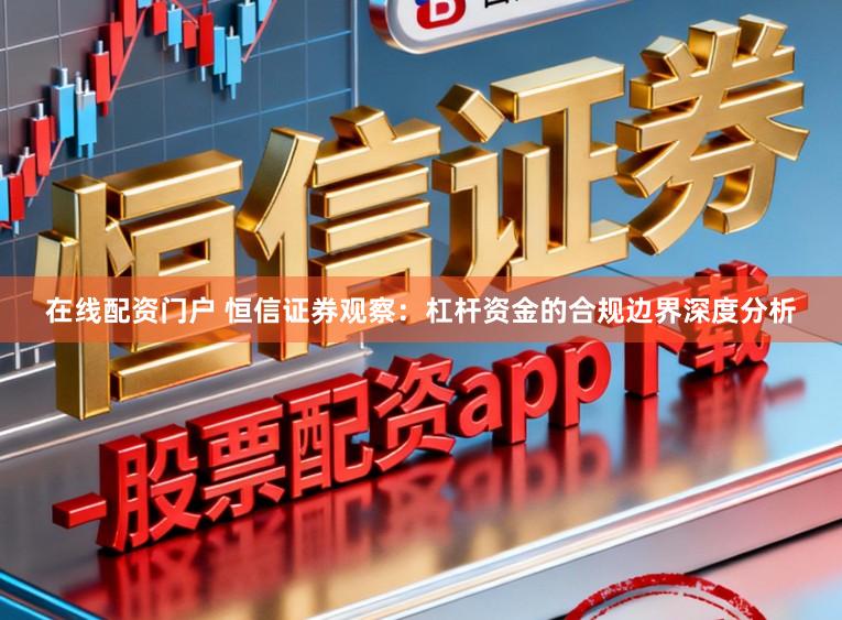 在线配资门户 恒信证券观察：杠杆资金的合规边界深度分析