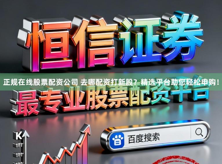 正规在线股票配资公司 去哪配资打新股？精选平台助您轻松申购！