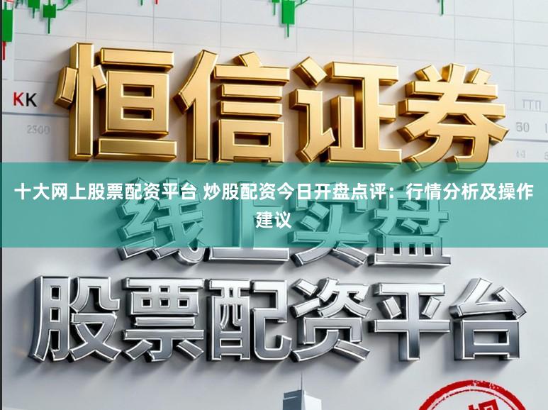 十大网上股票配资平台 炒股配资今日开盘点评：行情分析及操作建议