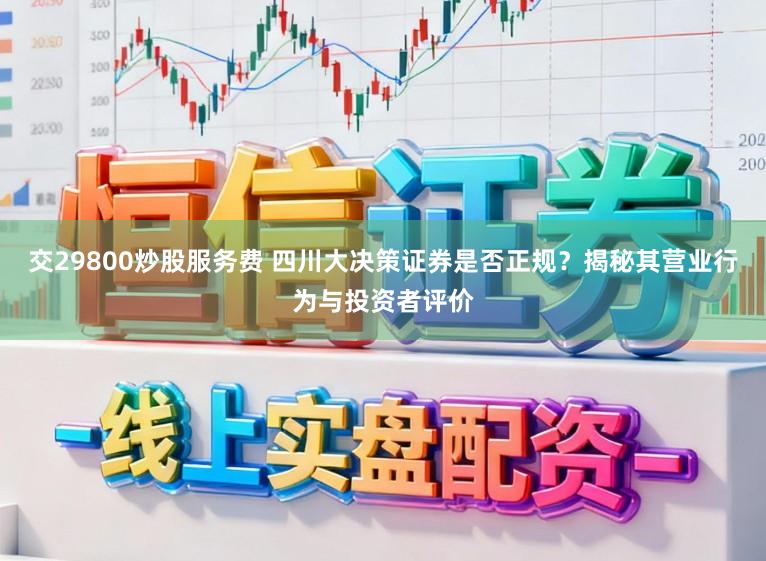 交29800炒股服务费 四川大决策证券是否正规？揭秘其营业行为与投资者评价